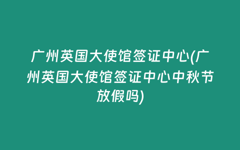 广州英国大使馆签证中心(广州英国大使馆签证中心中秋节放假吗)