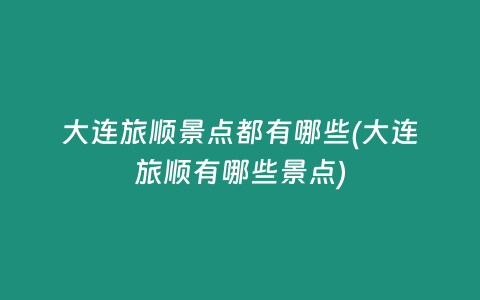 大连旅顺景点都有哪些(大连旅顺有哪些景点)