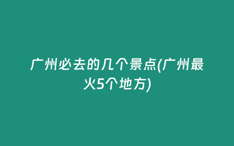 广州必去的几个景点(广州最火5个地方)