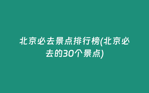 北京必去景点排行榜(北京必去的30个景点)