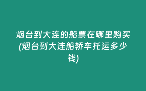 烟台到大连的船票在哪里购买(烟台到大连船轿车托运多少钱)