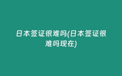 日本签证很难吗(日本签证很难吗现在)