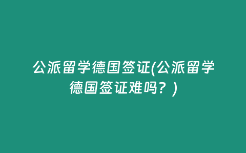 公派留学德国签证(公派留学德国签证难吗？)