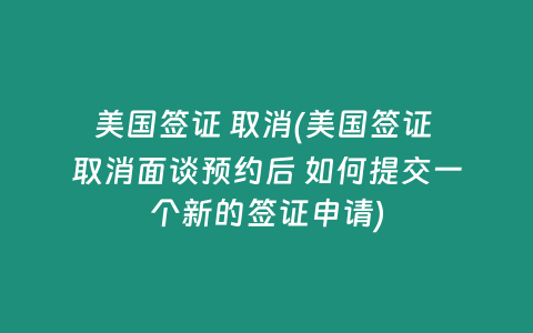 美国签证 取消(美国签证 取消面谈预约后 如何提交一个新的签证申请)