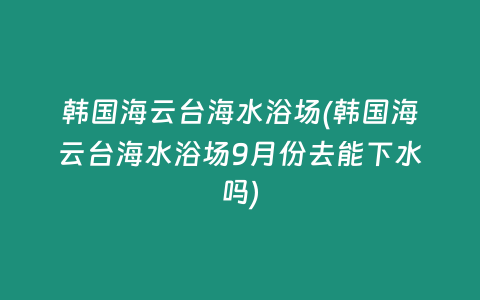 韩国海云台海水浴场(韩国海云台海水浴场9月份去能下水吗)