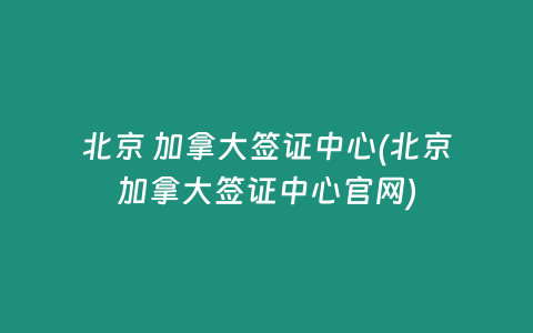 北京 加拿大签证中心(北京加拿大签证中心官网)