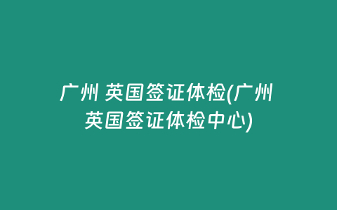 广州 英国签证体检(广州 英国签证体检中心)