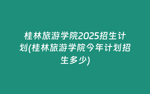 桂林旅游学院2025招生计划(桂林旅游学院今年计划招生多少)