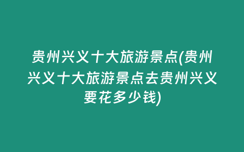 贵州兴义十大旅游景点(贵州兴义十大旅游景点去贵州兴义要花多少钱)