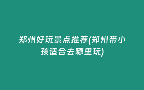 郑州好玩景点推荐(郑州带小孩适合去哪里玩)