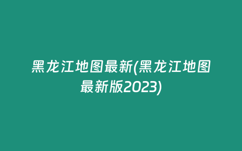 黑龙江地图最新(黑龙江地图最新版2023)