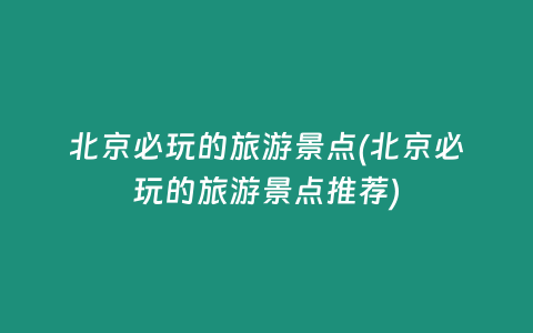 北京必玩的旅游景点(北京必玩的旅游景点推荐)