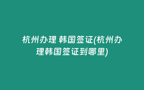 杭州办理 韩国签证(杭州办理韩国签证到哪里)