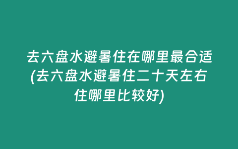 去六盘水避暑住在哪里最合适(去六盘水避暑住二十天左右住哪里比较好)