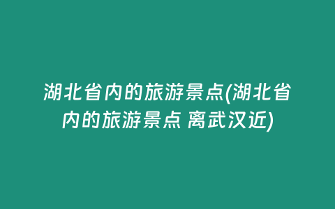 湖北省内的旅游景点(湖北省内的旅游景点 离武汉近)