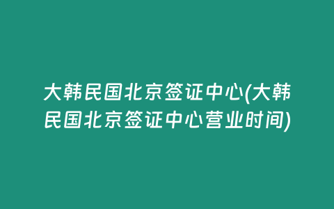 大韩民国北京签证中心(大韩民国北京签证中心营业时间)
