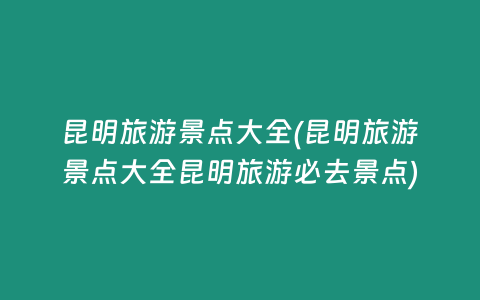 昆明旅游景点大全(昆明旅游景点大全昆明旅游必去景点)