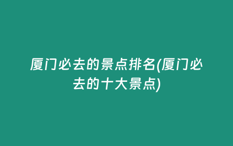厦门必去的景点排名(厦门必去的十大景点)