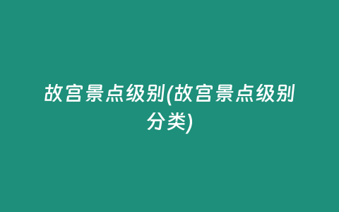 故宫景点级别(故宫景点级别分类)