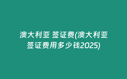 澳大利亚 签证费(澳大利亚签证费用多少钱2025)