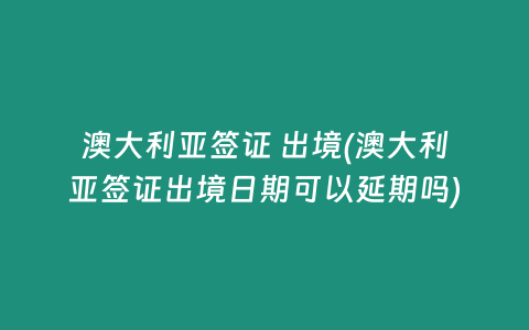 澳大利亚签证 出境(澳大利亚签证出境日期可以延期吗)