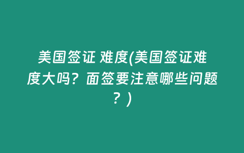 美国签证 难度(美国签证难度大吗？面签要注意哪些问题？)