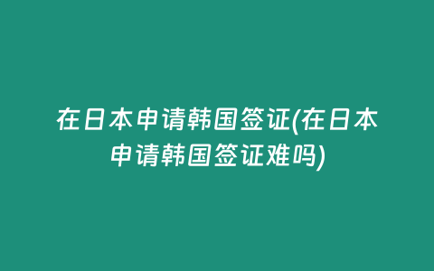 在日本申请韩国签证(在日本申请韩国签证难吗)