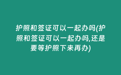 护照和签证可以一起办吗(护照和签证可以一起办吗,还是要等护照下来再办)