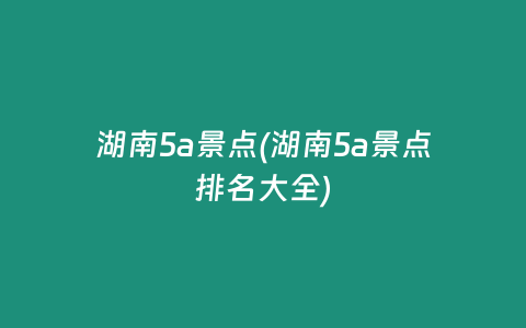 湖南5a景点(湖南5a景点排名大全)