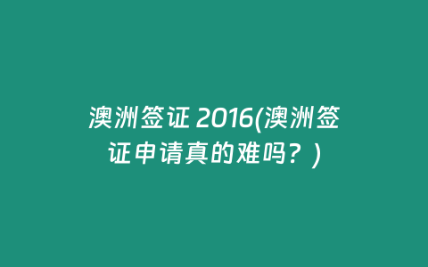澳洲签证 2016(澳洲签证申请真的难吗？)