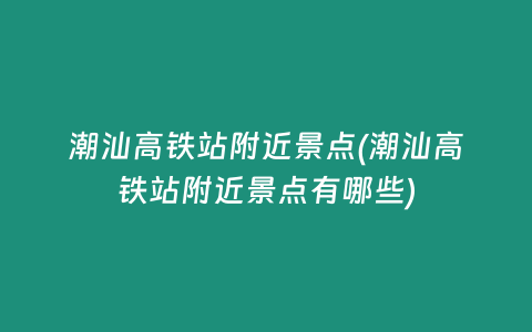 潮汕高铁站附近景点(潮汕高铁站附近景点有哪些)