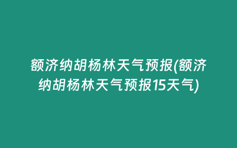 额济纳胡杨林天气预报(额济纳胡杨林天气预报15天气)