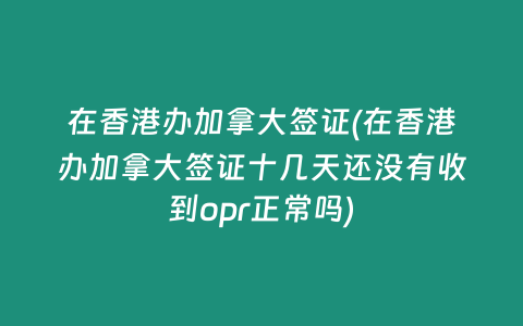 在香港办加拿大签证(在香港办加拿大签证十几天还没有收到opr正常吗)
