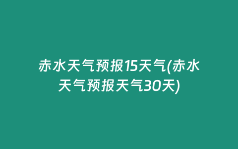 赤水天气预报15天气(赤水天气预报天气30天)