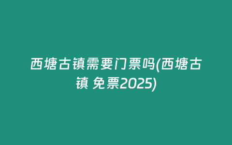西塘古镇需要门票吗(西塘古镇 免票2025)