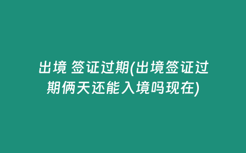 出境 签证过期(出境签证过期俩天还能入境吗现在)