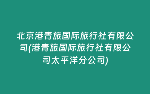 北京港青旅国际旅行社有限公司(港青旅国际旅行社有限公司太平洋分公司)