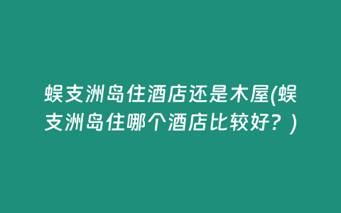 蜈支洲岛住酒店还是木屋(蜈支洲岛住哪个酒店比较好？)