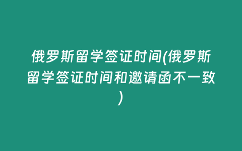 俄罗斯留学签证时间(俄罗斯留学签证时间和邀请函不一致)