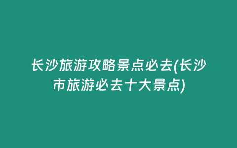 长沙旅游攻略景点必去(长沙市旅游必去十大景点)