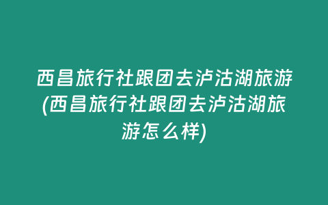 西昌旅行社跟团去泸沽湖旅游(西昌旅行社跟团去泸沽湖旅游怎么样)