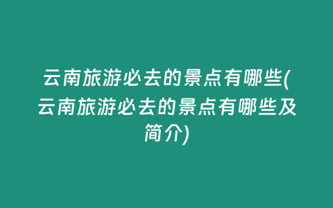云南旅游必去的景点有哪些(云南旅游必去的景点有哪些及简介)