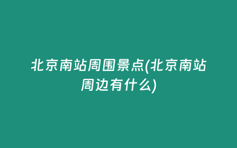 北京南站周围景点(北京南站周边有什么)