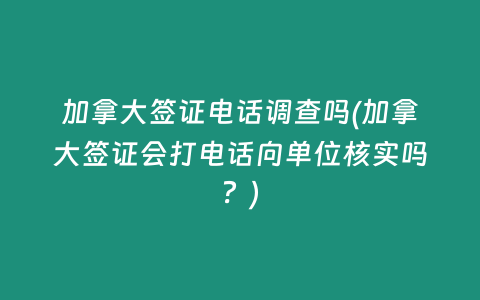 加拿大签证电话调查吗(加拿大签证会打电话向单位核实吗？)
