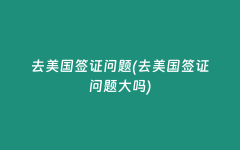 去美国签证问题(去美国签证问题大吗)