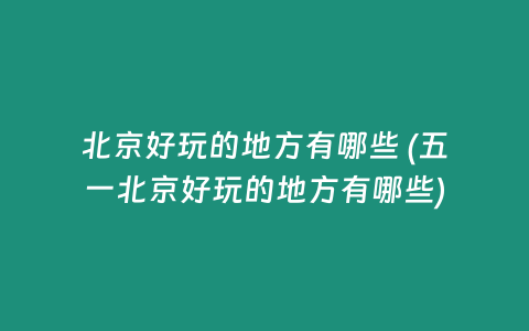 北京好玩的地方有哪些 (五一北京好玩的地方有哪些)
