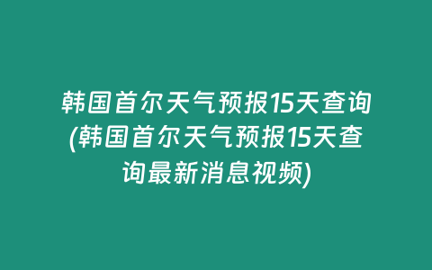 韩国首尔天气预报15天查询(韩国首尔天气预报15天查询最新消息视频)