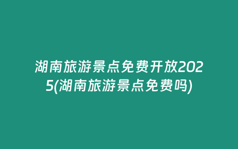 湖南旅游景点免费开放2025(湖南旅游景点免费吗)
