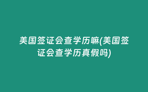 美国签证会查学历嘛(美国签证会查学历真假吗)