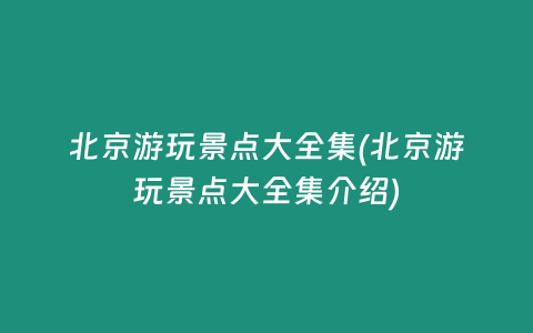 北京游玩景点大全集(北京游玩景点大全集介绍)